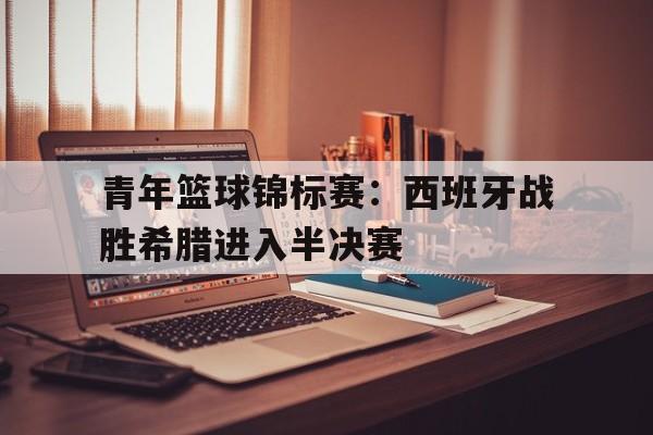 青年篮球锦标赛：西班牙战胜希腊进入半决赛
