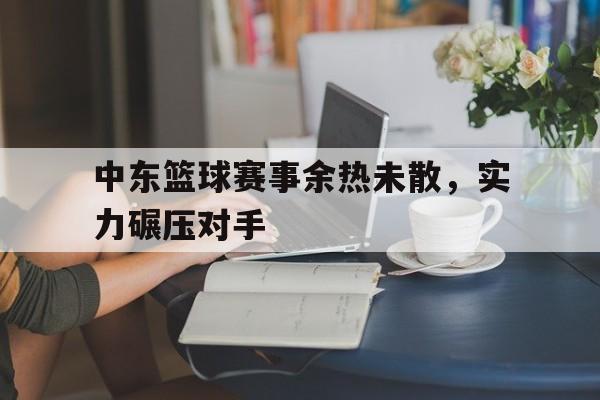 包含中东篮球赛事余热未散，实力碾压对手的词条