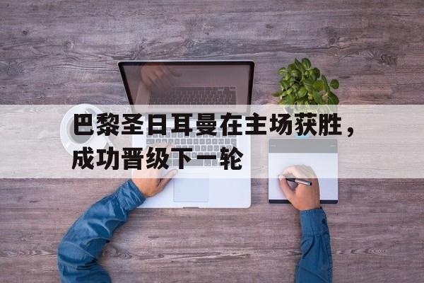 关于巴黎圣日耳曼在主场获胜，成功晋级下一轮的信息