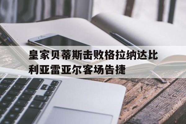关于皇家贝蒂斯击败格拉纳达比利亚雷亚尔客场告捷的信息