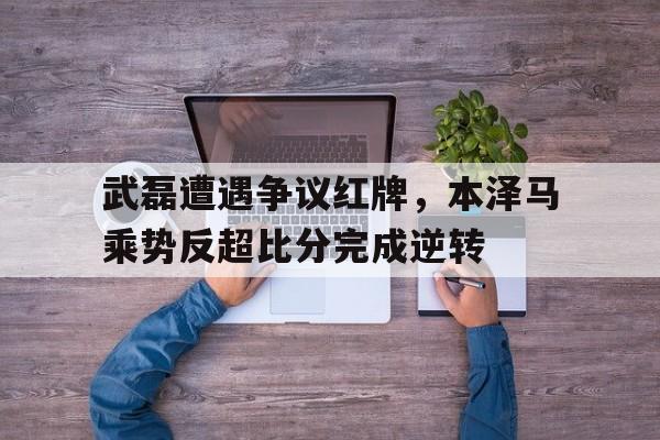 武磊遭遇争议红牌，本泽马乘势反超比分完成逆转